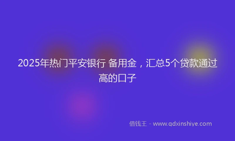 2025年热门平安银行 备用金，汇总5个贷款通过高的口子