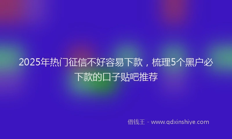 2025年热门征信不好容易下款，梳理5个黑户必下款的口子贴吧推荐