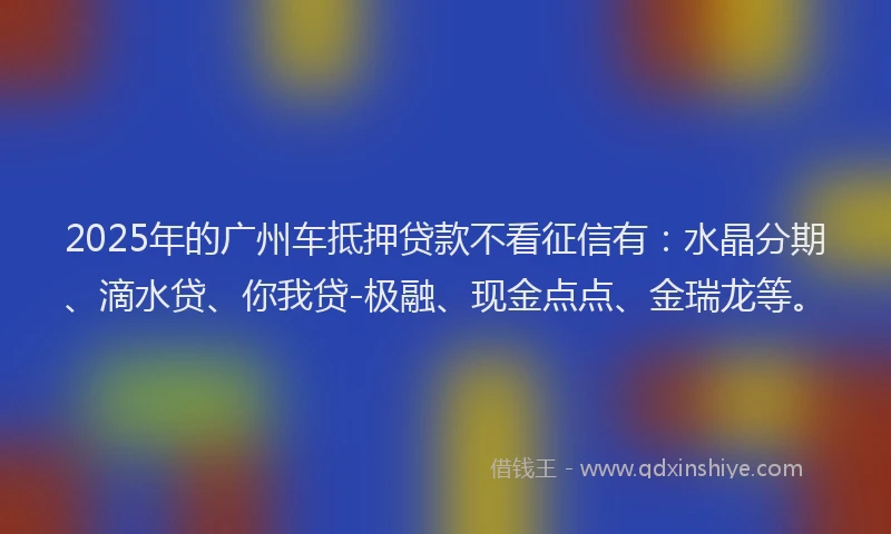 2025年的广州车抵押贷款不看征信有：水晶分期、滴水贷、你我贷-极融、现金点点、金瑞龙等。