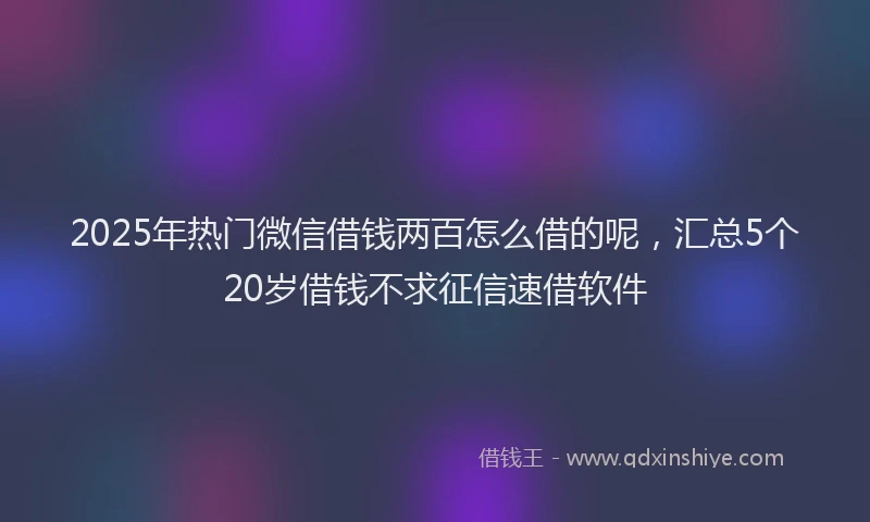 2025年热门微信借钱两百怎么借的呢，汇总5个20岁借钱不求征信速借软件