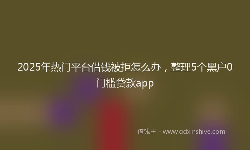 2025年热门平台借钱被拒怎么办，整理5个黑户0门槛贷款app