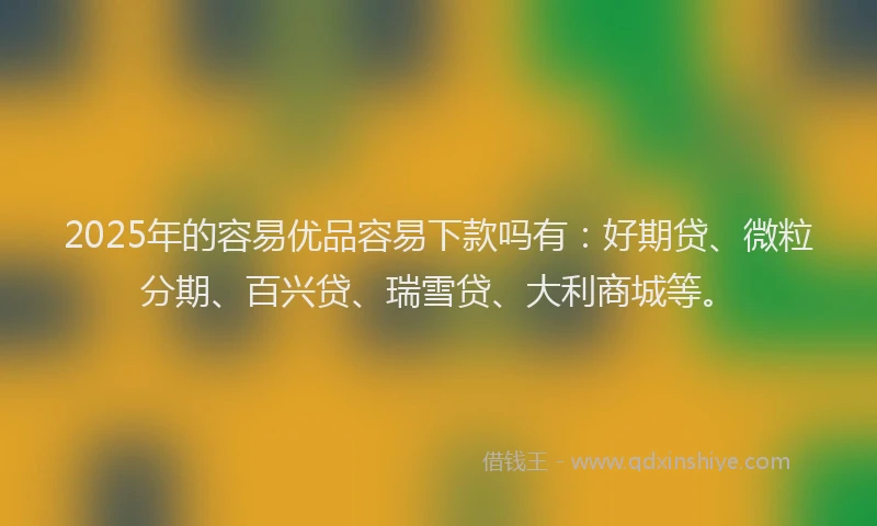 2025年的容易优品容易下款吗有：好期贷、微粒分期、百兴贷、瑞雪贷、大利商城等。