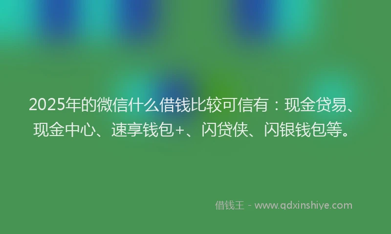 2025年的微信什么借钱比较可信有：现金贷易、现金中心、速享钱包+、闪贷侠、闪银钱包等。