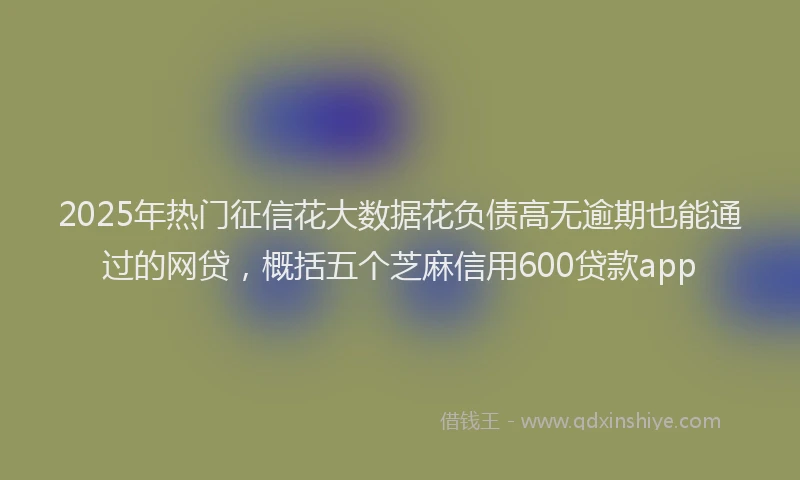 2025年热门征信花大数据花负债高无逾期也能通过的网贷，概括五个芝麻信用600贷款app