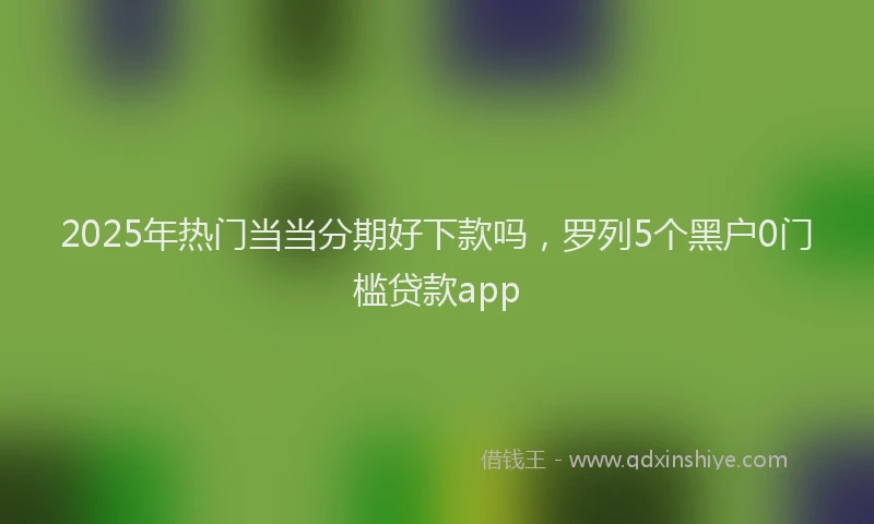 2025年热门当当分期好下款吗，罗列5个黑户0门槛贷款app