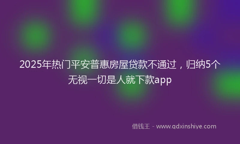 2025年热门平安普惠房屋贷款不通过，归纳5个无视一切是人就下款app