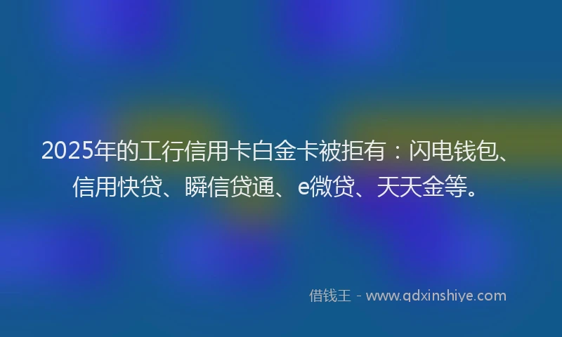 2025年的工行信用卡白金卡被拒有：闪电钱包、信用快贷、瞬信贷通、e微贷、天天金等。