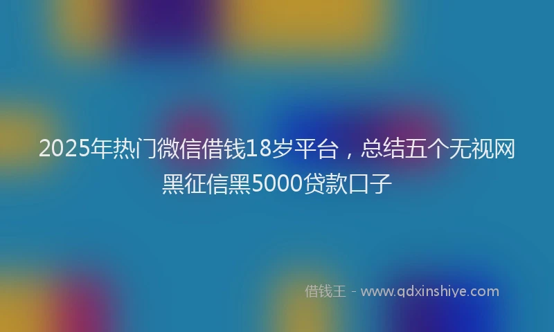 2025年热门微信借钱18岁平台，总结五个无视网黑征信黑5000贷款口子