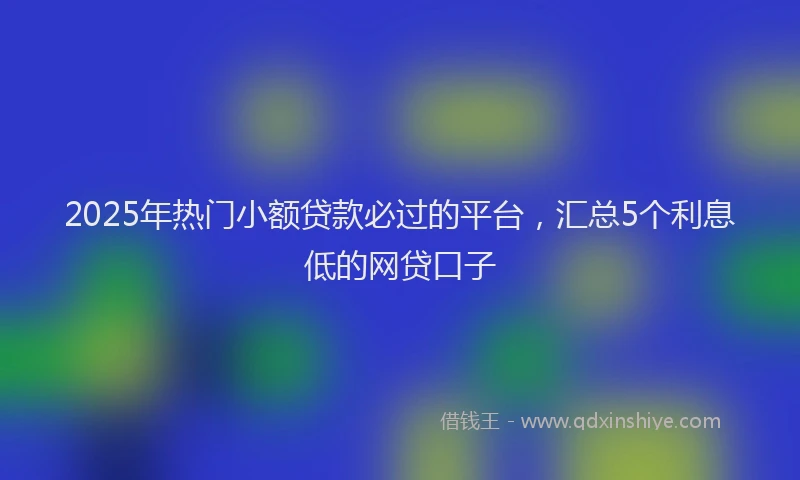 2025年热门小额贷款必过的平台，汇总5个利息低的网贷口子