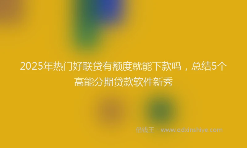 2025年热门好联贷有额度就能下款吗，总结5个高能分期贷款软件新秀