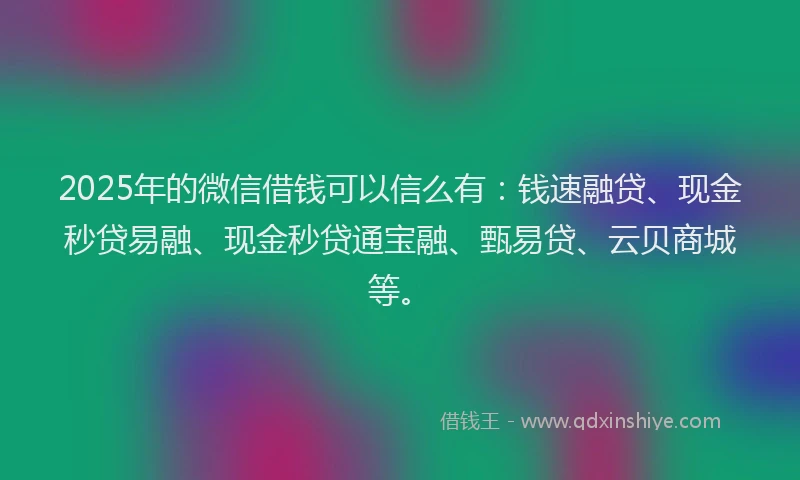 2025年的微信借钱可以信么有：钱速融贷、现金秒贷易融、现金秒贷通宝融、甄易贷、云贝商城等。