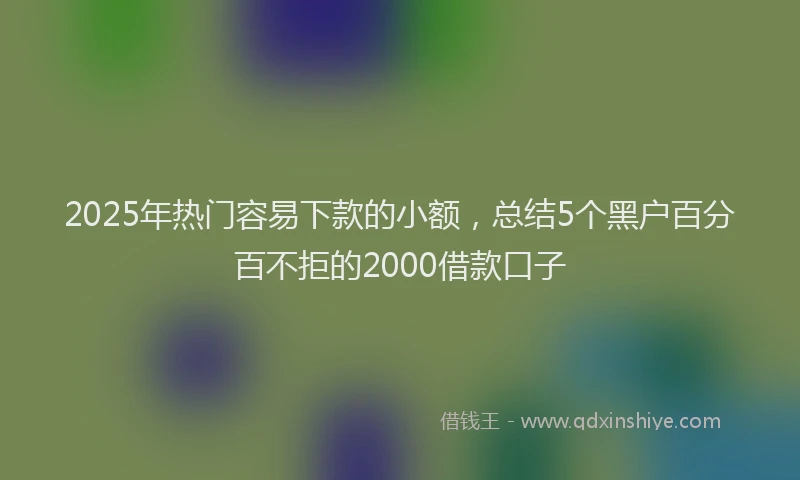2025年热门容易下款的小额，总结5个黑户百分百不拒的2000借款口子