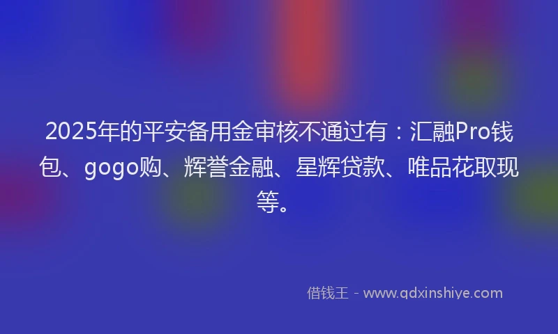 2025年的平安备用金审核不通过有：汇融Pro钱包、gogo购、辉誉金融、星辉贷款、唯品花取现等。