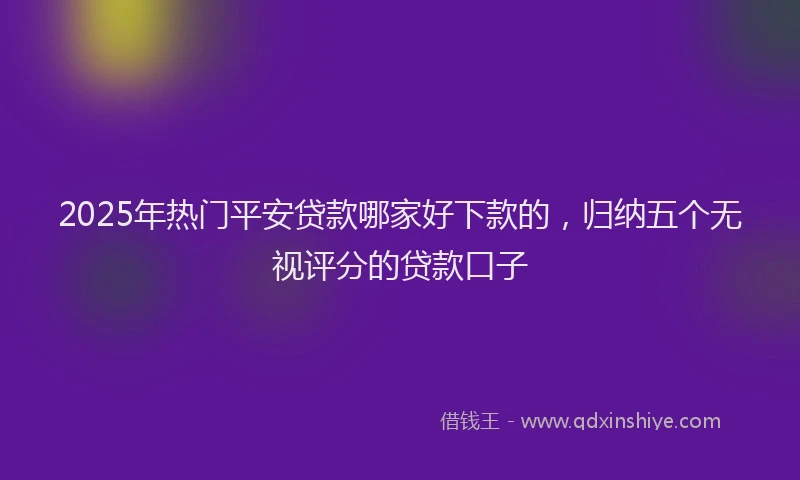 2025年热门平安贷款哪家好下款的，归纳五个无视评分的贷款口子