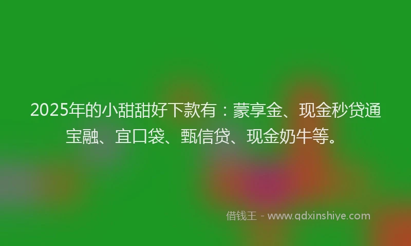 2025年的小甜甜好下款有：蒙享金、现金秒贷通宝融、宜口袋、甄信贷、现金奶牛等。