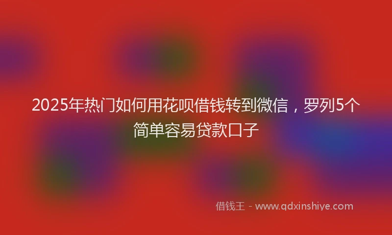 2025年热门如何用花呗借钱转到微信，罗列5个简单容易贷款口子