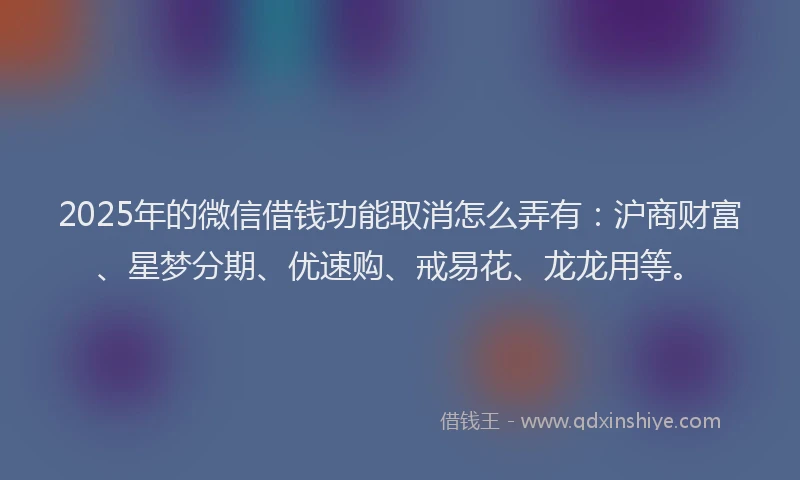2025年的微信借钱功能取消怎么弄有：沪商财富、星梦分期、优速购、戒易花、龙龙用等。