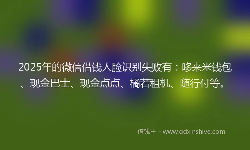 2025年的微信借钱人脸识别失败有：哆来米钱包、现金巴士、现金点点、橘若租机、随行付等。