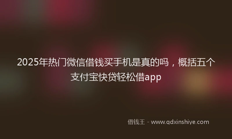 2025年热门微信借钱买手机是真的吗，概括五个支付宝快贷轻松借app