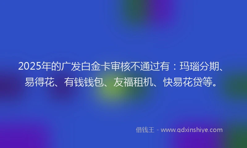 2025年的广发白金卡审核不通过有：玛瑙分期、易得花、有钱钱包、友福租机、快易花贷等。