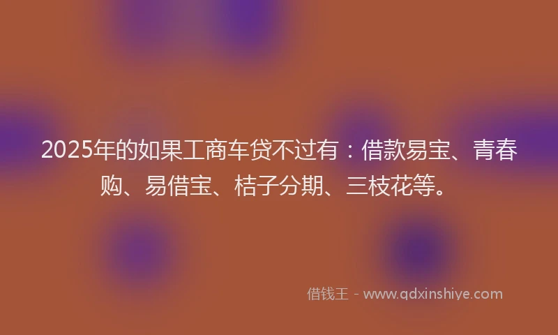 2025年的如果工商车贷不过有：借款易宝、青春购、易借宝、桔子分期、三枝花等。