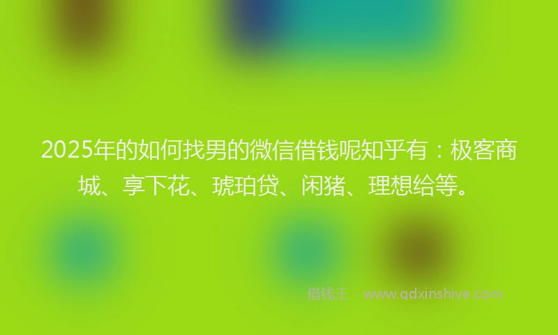 2025年的如何找男的微信借钱呢知乎有：极客商城、享下花、琥珀贷、闲猪、理想给等。
