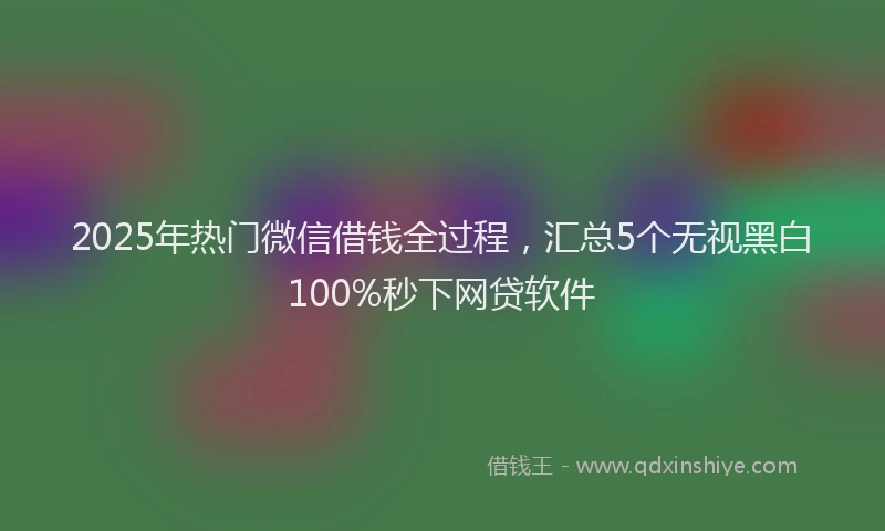 2025年热门微信借钱全过程，汇总5个无视黑白100%秒下网贷软件