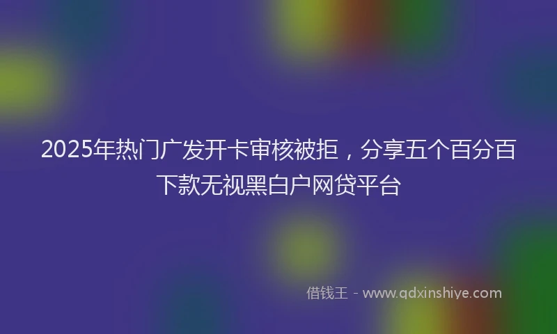 2025年热门广发开卡审核被拒，分享五个百分百下款无视黑白户网贷平台