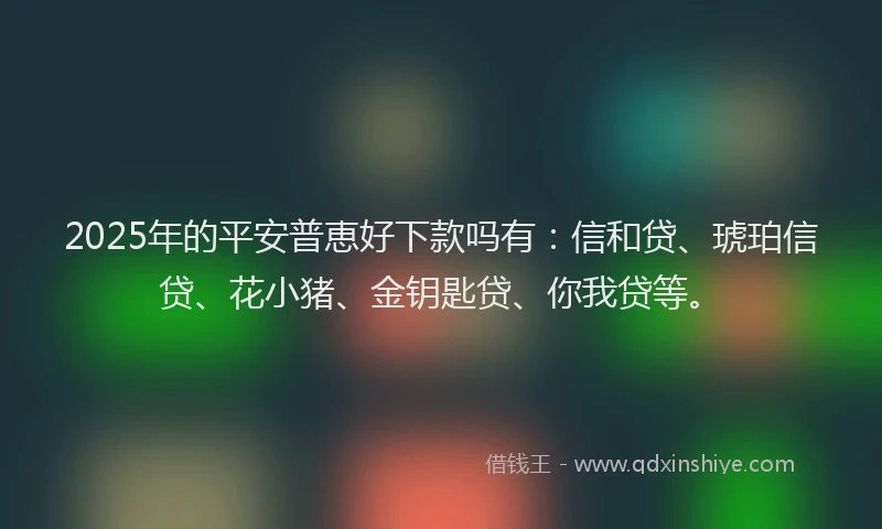 2025年的平安普恵好下款吗有：信和贷、琥珀信贷、花小猪、金钥匙贷、你我贷等。