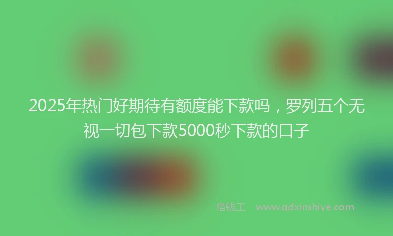 2025年热门好期待有额度能下款吗，罗列五个无视一切包下款5000秒下款的口子