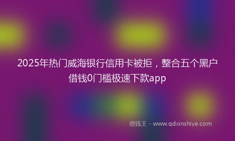 2025年热门威海银行信用卡被拒，整合五个黑户借钱0门槛极速下款app