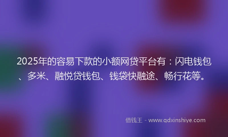 2025年的容易下款的小额网贷平台有：闪电钱包、多米、融悦贷钱包、钱袋快融途、畅行花等。