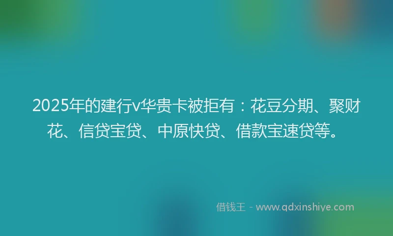 2025年的建行v华贵卡被拒有：花豆分期、聚财花、信贷宝贷、中原快贷、借款宝速贷等。