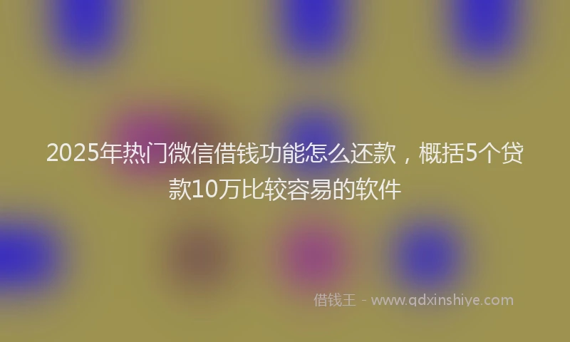 2025年热门微信借钱功能怎么还款，概括5个贷款10万比较容易的软件