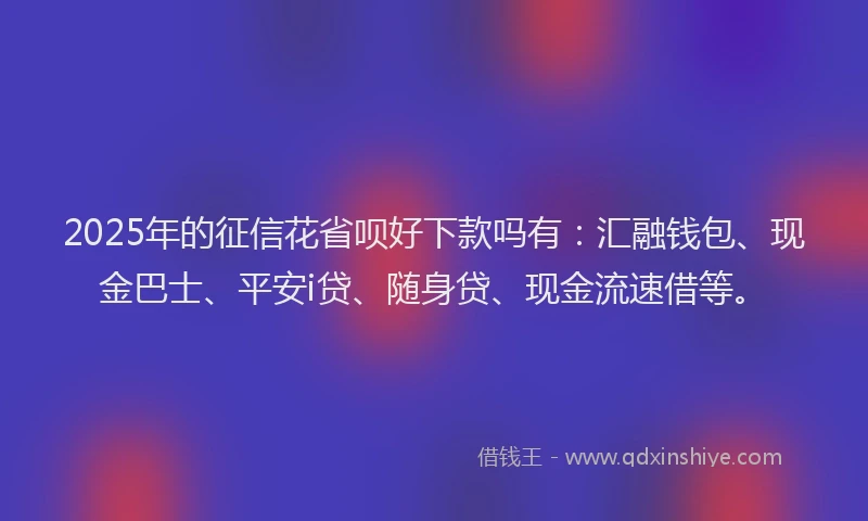 2025年的征信花省呗好下款吗有：汇融钱包、现金巴士、平安i贷、随身贷、现金流速借等。