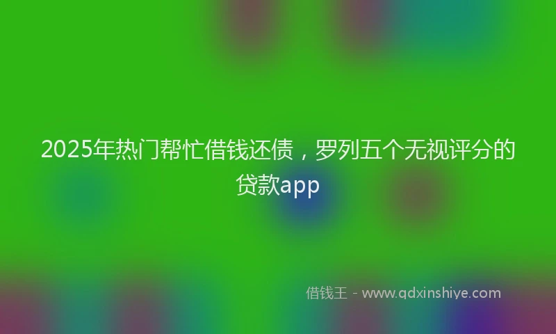 2025年热门帮忙借钱还债，罗列五个无视评分的贷款app