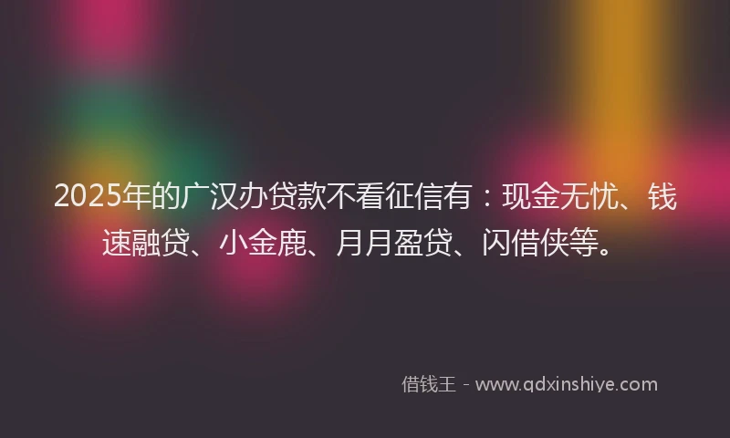 2025年的广汉办贷款不看征信有：现金无忧、钱速融贷、小金鹿、月月盈贷、闪借侠等。