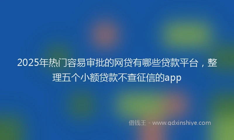 2025年热门容易审批的网贷有哪些贷款平台，整理五个小额贷款不查征信的app