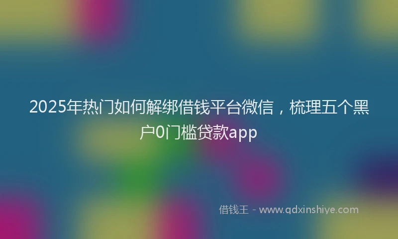2025年热门如何解绑借钱平台微信，梳理五个黑户0门槛贷款app