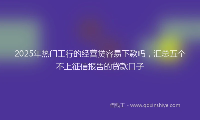2025年热门工行的经营贷容易下款吗，汇总五个不上征信报告的贷款口子
