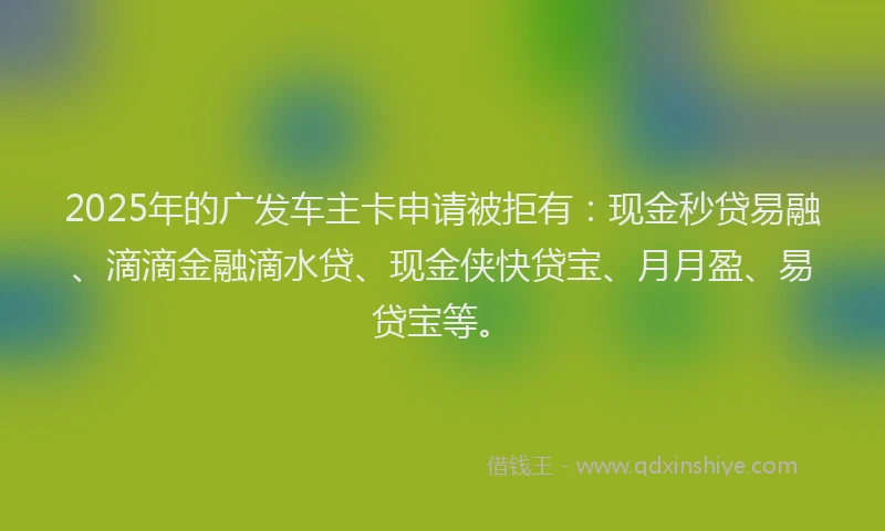 2025年的广发车主卡申请被拒有：现金秒贷易融、滴滴金融滴水贷、现金侠快贷宝、月月盈、易贷宝等。