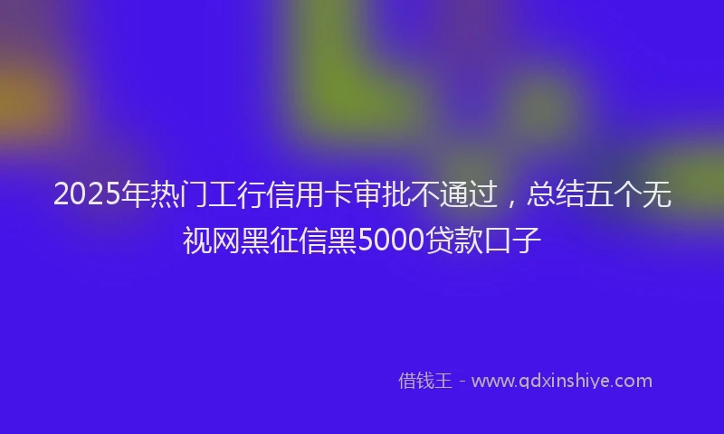 2025年热门工行信用卡审批不通过，总结五个无视网黑征信黑5000贷款口子