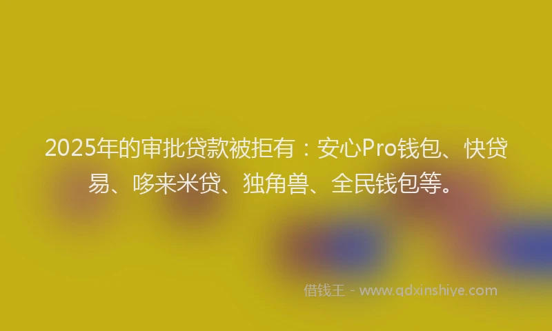 2025年的审批贷款被拒有：安心Pro钱包、快贷易、哆来米贷、独角兽、全民钱包等。