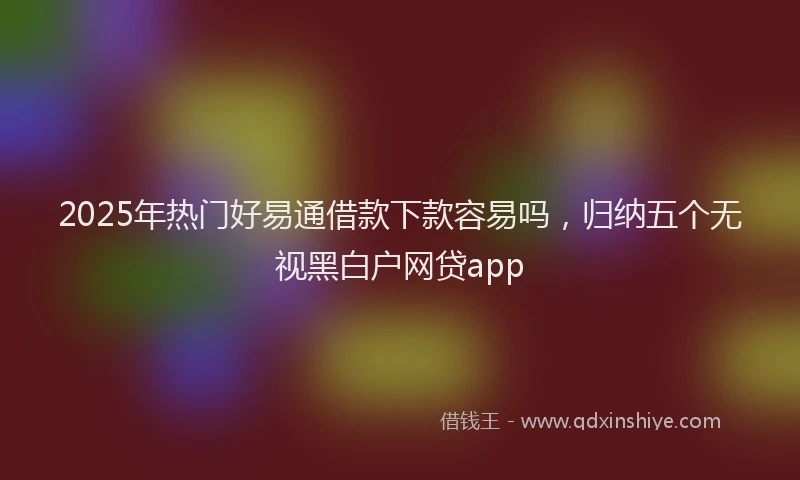 2025年热门好易通借款下款容易吗，归纳五个无视黑白户网贷app