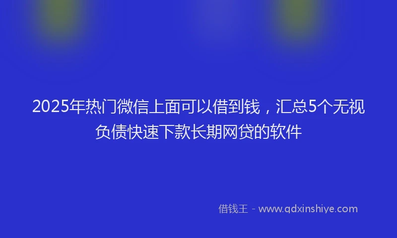2025年热门微信上面可以借到钱，汇总5个无视负债快速下款长期网贷的软件