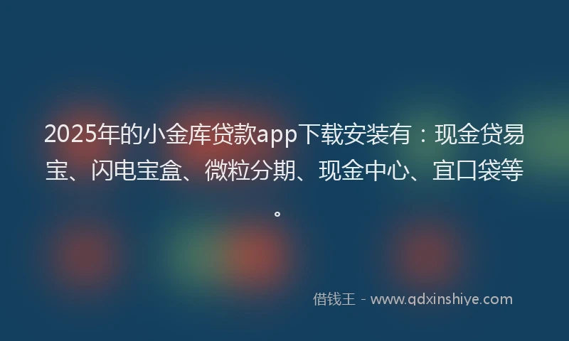2025年的小金库贷款app下载安装有：现金贷易宝、闪电宝盒、微粒分期、现金中心、宜口袋等。