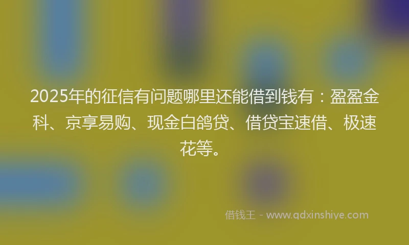 2025年的征信有问题哪里还能借到钱有：盈盈金科、京享易购、现金白鸽贷、借贷宝速借、极速花等。