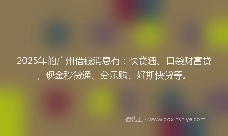 2025年的广州借钱消息有：快贷通、口袋财富贷、现金秒贷通、分乐购、好期快贷等。