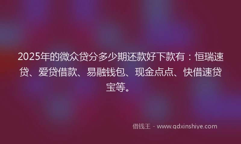 2025年的微众贷分多少期还款好下款有：恒瑞速贷、爱贷借款、易融钱包、现金点点、快借速贷宝等。
