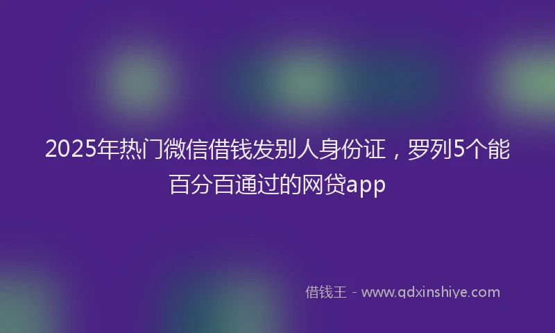 2025年热门微信借钱发别人身份证，罗列5个能百分百通过的网贷app